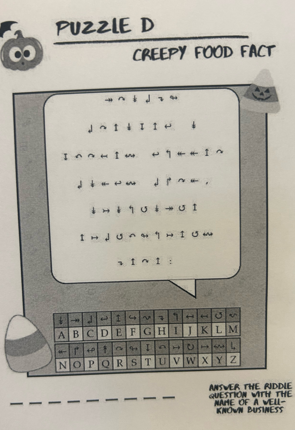 PUZZLE D 
CREEPY FOOD FACT 
^ 
↓ へ ↑ ↓ I I ← ↓ 
↓ ↓ १ σ↓ → σ I 
Iн ↓ ∪ я ¶H I ʊ M 
2 1 ∩ 1 ： 
→ J 4 ~ 7 1 ← 《 U 
A B C D E F G H I J K L M 
“ ← ↑ ~ 9 I ^ U 6M L 
N O P Q R S T U V W X Y Z 
ANSWER THE RIDDLE 
QUESTION WITH THE 
NAME OF A WELL- 
KNOWN BUSINESS