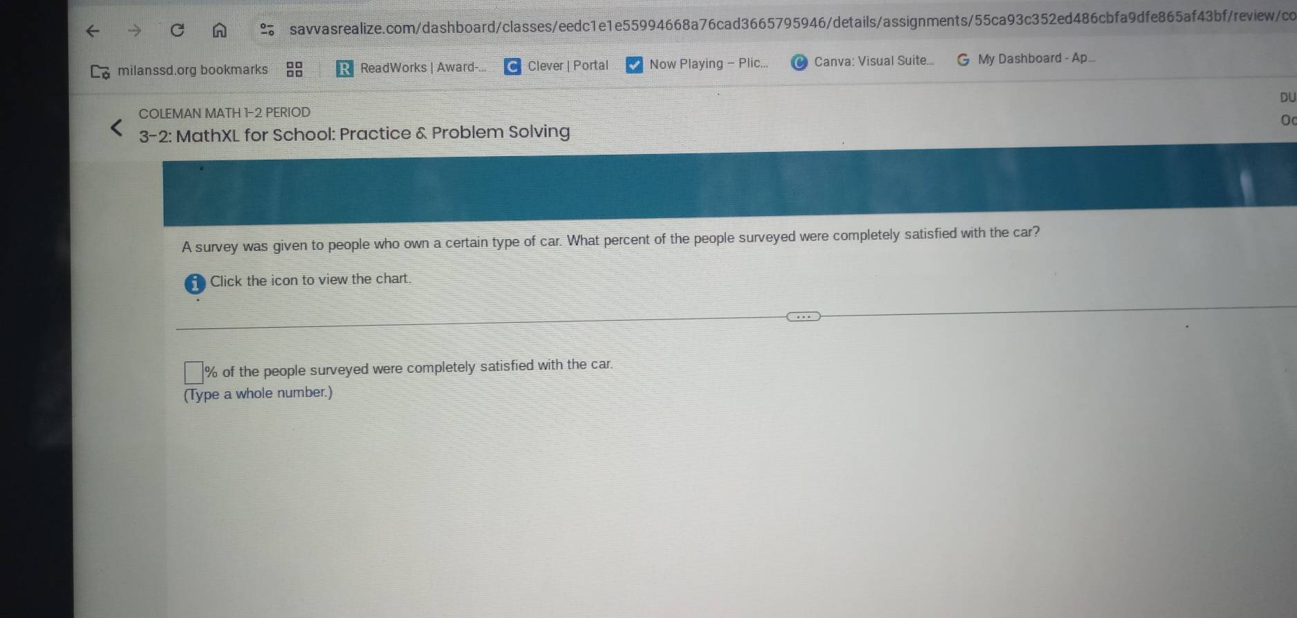 milanssd.org bookmarks beginarrayr □ □  □ □ endarray ReadWorks | Award-. Clever | Portal Now Playing - Plic... Canva: Visual Suite... G My Dashboard - Ap... 
DU 
COLEMAN MATH 1-2 PERIOD 
3-2: MathXL for School: Practice & Problem Solving 
A survey was given to people who own a certain type of car. What percent of the people surveyed were completely satisfied with the car? 
Click the icon to view the chart.
% of the people surveyed were completely satisfied with the car 
(Type a whole number.)