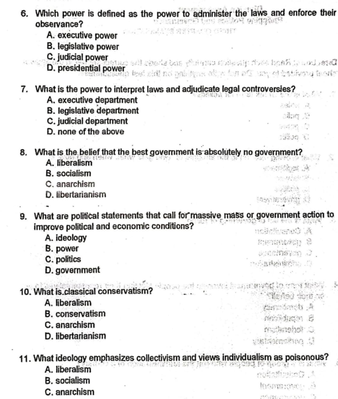 Which power is defined as the power to administer the laws and enforce their
observance?
A. executive power
B. legislative power
C. judicial power
D. presidential power
7. What is the power to interpret laws and adjudicate legal controversies?
A. executive department
B. legislative department
C. judicial department
D. none of the above
8. What is the belief that the best government is absolutely no government?
A. liberalism
B. socialism
C. anarchism
D. libertarianism
9. What are political statements that call for massive mass or government action to
improve political and economic conditions?
A. ideology
B. power
C. politics
D. government
10. What is classical conservatism?
A. liberalism
B. conservatism
C. anarchism
D. libertarianism
11. What ideology emphasizes collectivism and views individualism as poisonous?
A. liberalism
B. socialism
C. anarchism