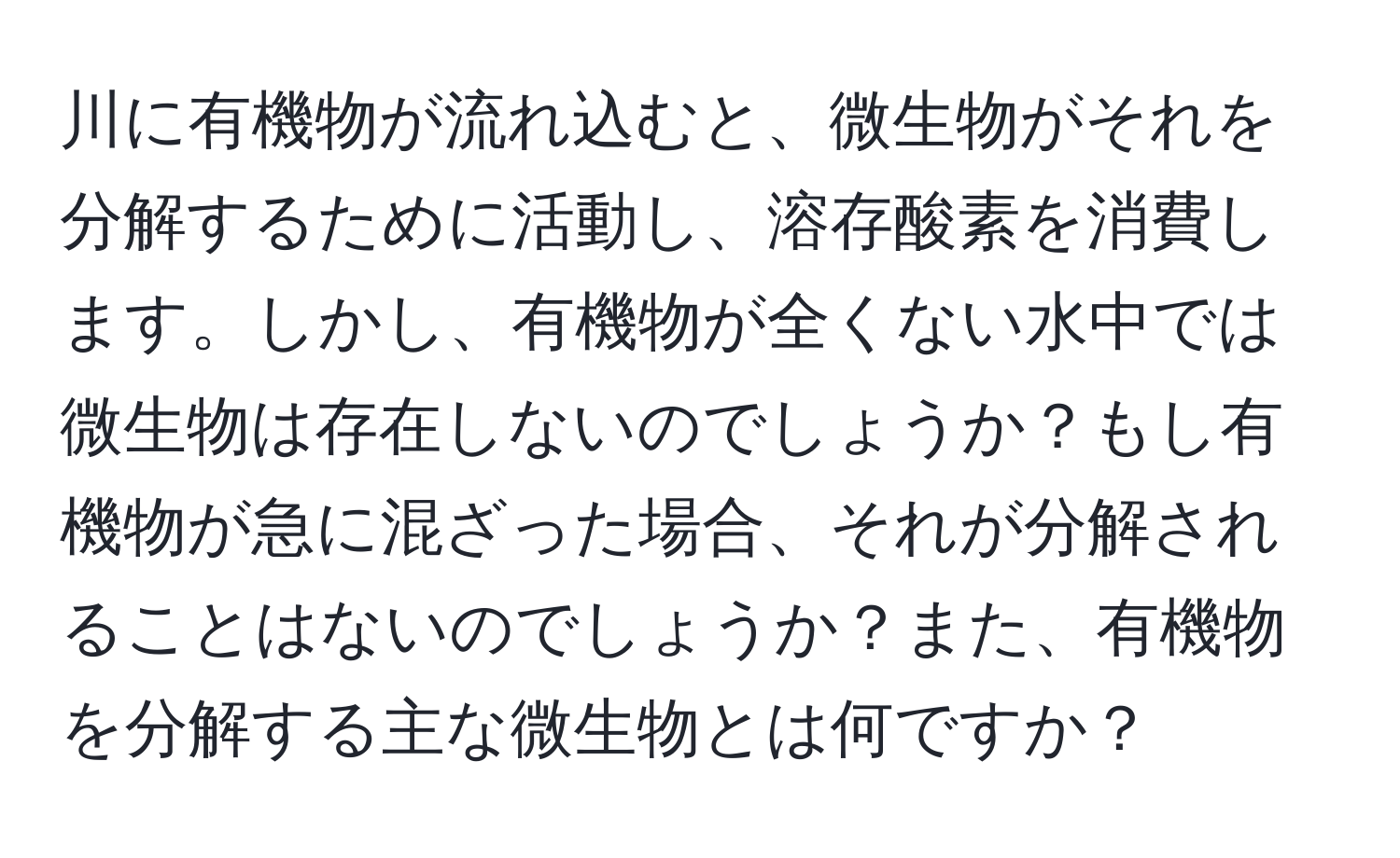 川に有機物が流れ込むと、微生物がそれを分解するために活動し、溶存酸素を消費します。しかし、有機物が全くない水中では微生物は存在しないのでしょうか？もし有機物が急に混ざった場合、それが分解されることはないのでしょうか？また、有機物を分解する主な微生物とは何ですか？