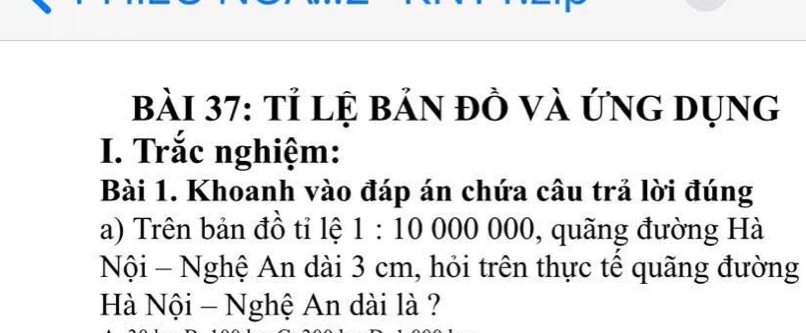 Tỉ lệ bản đồ và ứng dụng 
I. Trắc nghiệm: 
Bài 1. Khoanh vào đáp án chứa câu trả lời đúng 
a) Trên bản đồ tỉ lệ 1:100000 00, quãng đường Hà 
Nội - Nghệ An dài 3 cm, hỏi trên thực tê quãng đường 
Hà Nội - Nghệ An dài là ?