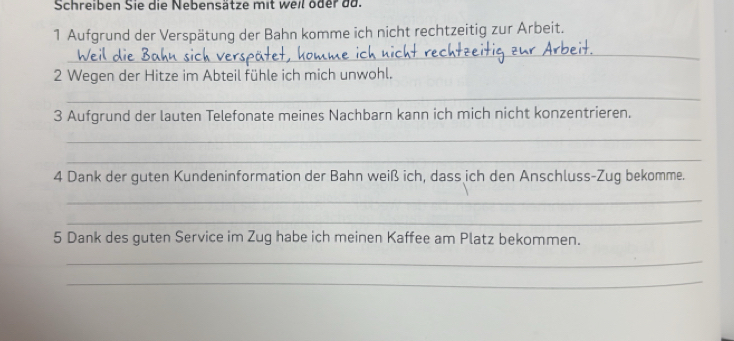 Schreiben Sie die Nebensätze mit weil oder da. 
1 Aufgrund der Verspätung der Bahn komme ich nicht rechtzeitig zur Arbeit. 
_ 
2 Wegen der Hitze im Abteil fühle ich mich unwohl. 
_ 
3 Aufgrund der lauten Telefonate meines Nachbarn kann ich mich nicht konzentrieren. 
_ 
_ 
4 Dank der guten Kundeninformation der Bahn weiß ich, dass ich den Anschluss-Zug bekomme. 
_ 
_ 
5 Dank des guten Service im Zug habe ich meinen Kaffee am Platz bekommen. 
_ 
_