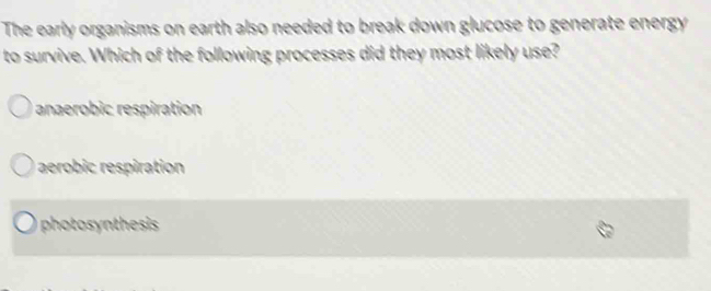 The early organisms on earth also needed to break down glucose to generate energy 
to survive. Which of the following processes did they most likely use?
anaerobic respiration
aerobic respiration
photosynthesis