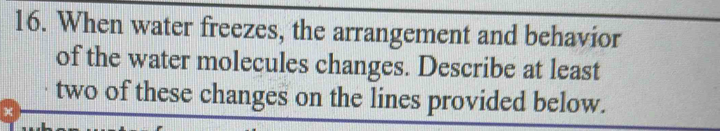 When water freezes, the arrangement and behavior 
of the water molecules changes. Describe at least 
two of these changes on the lines provided below.