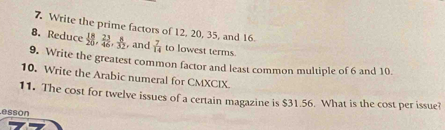 Write the prime factors of 12, 20, 35, and 16. 
8. Reduce  18/20 ,  23/46 ,  8/32  , and  7/14  to lowest terms. 
9. Write the greatest common factor and least common multiple of 6 and 10. 
10. Write the Arabic numeral for CMXCIX. 
11. The cost for twelve issues of a certain magazine is $31.56. What is the cost per issue? 
esson