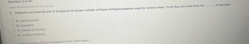 Select the best answer for the question. _in that state.
3. Suppose you have the job of assigning the proper number of House of Representatives seats for various states. To do that, you must know the
A. apportionment
B. population
C. number of counties
D. number of districts
Mark for review (Will be highlighted on the review page)