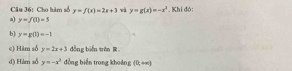 Cho hàm số y=f(x)=2x+3 và y=g(x)=-x^2. Khi đó: 
a) y=f(1)=5
b) y=g(1)=-1
c) Hàm số y=2x+3 đồng biến trên R. 
d) Hàm số y=-x^2 đồng biến trong khoảng (0;+∈fty )