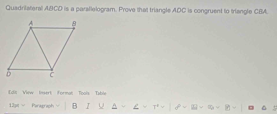 Quadrilateral ABCD is a parallelogram. Prove that triangle ADC is congruent to triangle CBA. 
Edit View Insert Format Tools Table 
12pt Paragraph B I U A T^2