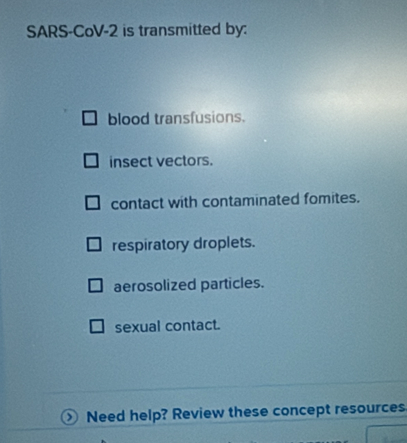 SARS-CoV-2 is transmitted by:
blood transfusions.
insect vectors.
contact with contaminated fomites.
respiratory droplets.
aerosolized particles.
sexual contact.
Need help? Review these concept resources.