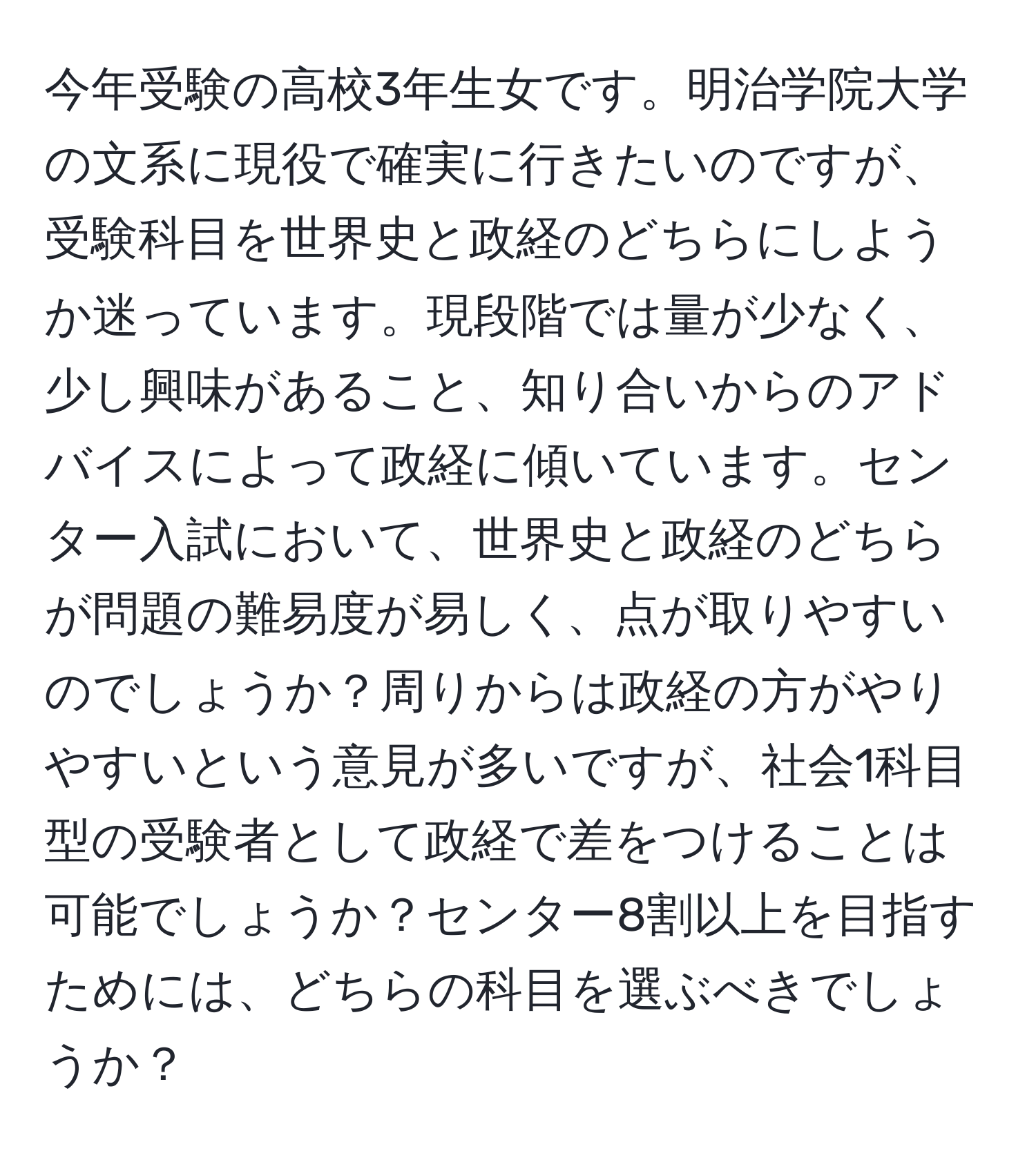 今年受験の高校3年生女です。明治学院大学の文系に現役で確実に行きたいのですが、受験科目を世界史と政経のどちらにしようか迷っています。現段階では量が少なく、少し興味があること、知り合いからのアドバイスによって政経に傾いています。センター入試において、世界史と政経のどちらが問題の難易度が易しく、点が取りやすいのでしょうか？周りからは政経の方がやりやすいという意見が多いですが、社会1科目型の受験者として政経で差をつけることは可能でしょうか？センター8割以上を目指すためには、どちらの科目を選ぶべきでしょうか？