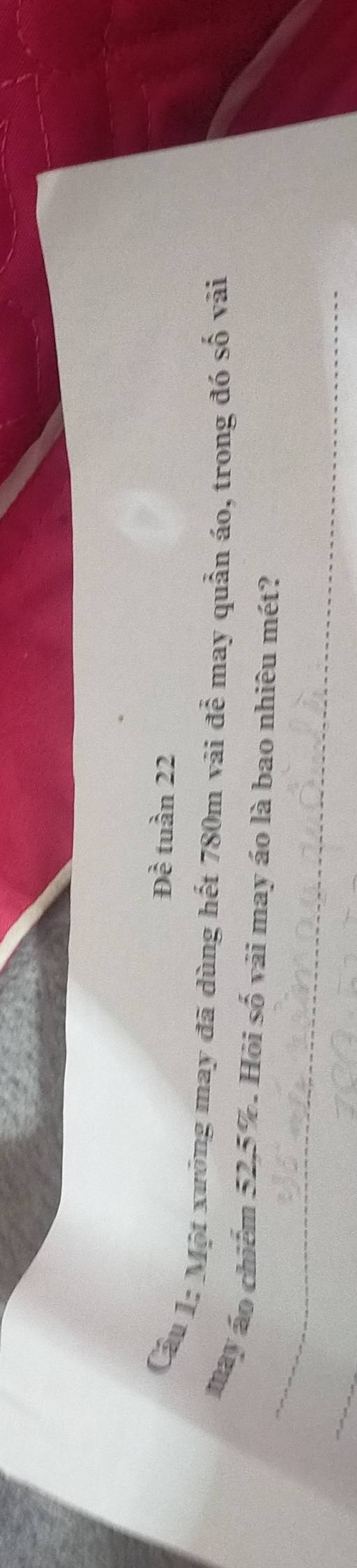 Đề tuần 22 
Cầu 1: Một xưởng may đã dùng hết 780m vài đễ may quản áo, trong đó số vài 
_ 
may áo chiếm 52, 5%. Hỏi số vài may áo là bao nhiêu mét?