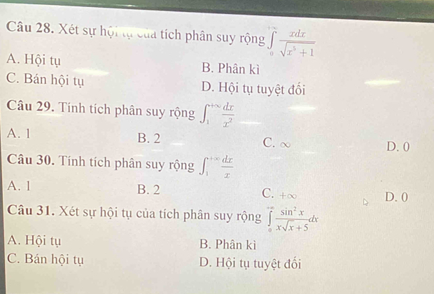 Xét sự hội tự của tích phân suy rộng ∈tlimits _0frac x xdx/sqrt(x^5+1) 
A. Hội tụ B. Phân kì
C. Bán hội tụ D. Hội tụ tuyệt đối
Câu 29. Tính tích phân suy rộng ∈t _1^((+∈fty)frac dx)x^2
A. 1 B. 2 C. ∞
D. 0
Câu 30. Tính tích phân suy rộng ∈t _1^((+∈fty)frac dx)x
A. 1 B. 2
C. +∞
D. 0
Câu 31. Xét sự hội tụ của tích phân suy rộng ∈tlimits _0^((+∈fty)frac sin ^2)xxsqrt(x)+5dx
A. Hội tụ B. Phân kì
C. Bán hội tụ D. Hội tụ tuyệt đối