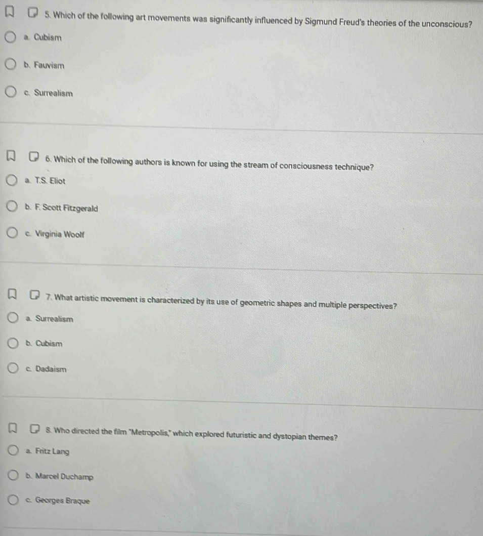 Which of the following art movements was significantly influenced by Sigmund Freud's theories of the unconscious?
a. Cubism
b. Fauvism
c. Surrealism
6. Which of the following authors is known for using the stream of consciousness technique?
a. T.S. Eliot
b. F. Scott Fitzgerald
c. Virginia Woolf
7. What artistic movement is characterized by its use of geometric shapes and multiple perspectives?
a. Surrealism
b. Cubism
c. Dadaism
8. Who directed the film "Metropolis," which explored futuristic and dystopian themes?
a. Fritz Lang
b. Marcel Duchamp
c. Georges Braque