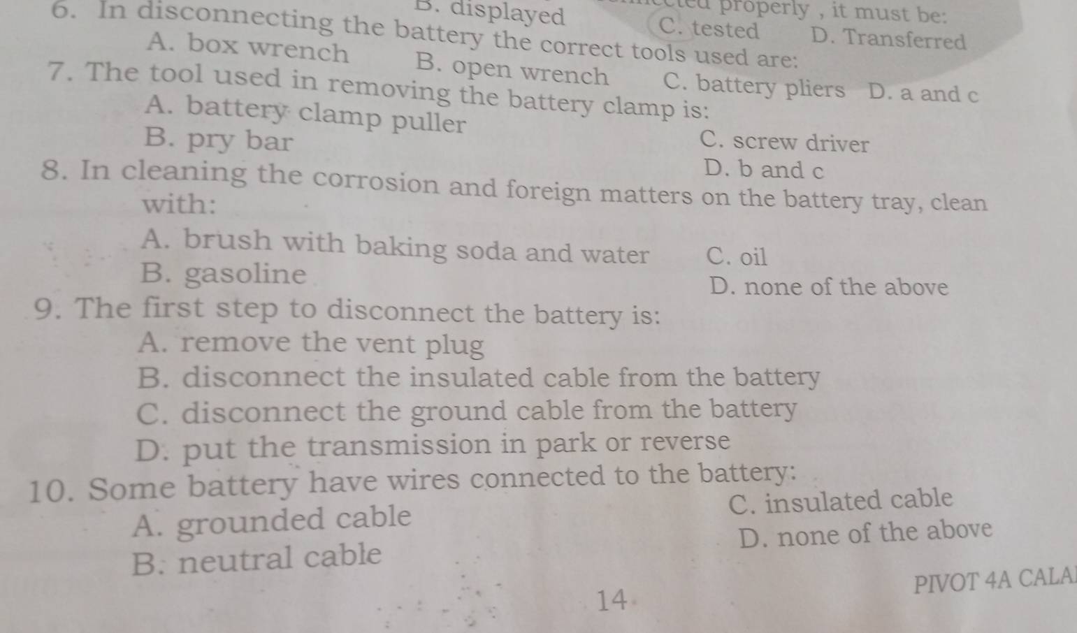 cleu properly , it must be
B. displayed C. tested D. Transferred
6. In disconnecting the battery the correct tools used are:
A. box wrench B. open wrench C. battery pliers D. a and c
7. The tool used in removing the battery clamp is:
A. battery clamp puller
B. pry bar C. screw driver
D. b and c
8. In cleaning the corrosion and foreign matters on the battery tray, clean
with:
A. brush with baking soda and water C. oil
B. gasoline D. none of the above
9. The first step to disconnect the battery is:
A. remove the vent plug
B. disconnect the insulated cable from the battery
C. disconnect the ground cable from the battery
D. put the transmission in park or reverse
10. Some battery have wires connected to the battery:
A. grounded cable C. insulated cable
B. neutral cable D. none of the above
14 PIVOT 4A CALA