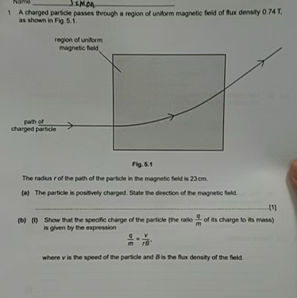 Name_ 
1 A charged particle passes through a region of uniform magnetic field of flux density 0.74 T, 
as shown in Fig.5.1. 
The radius r of the path of the particle in the magnetic field is 23 cm. 
(a) The particle is positively charged. State the direction of the magnetic field. 
_[1] 
(b) (I) Show that the specific charge of the particle (the ratio  q/m  of its charge to its mass) 
is given by the expression
 q/m = v/rB . 
where v is the speed of the particle and B is the flux density of the field.