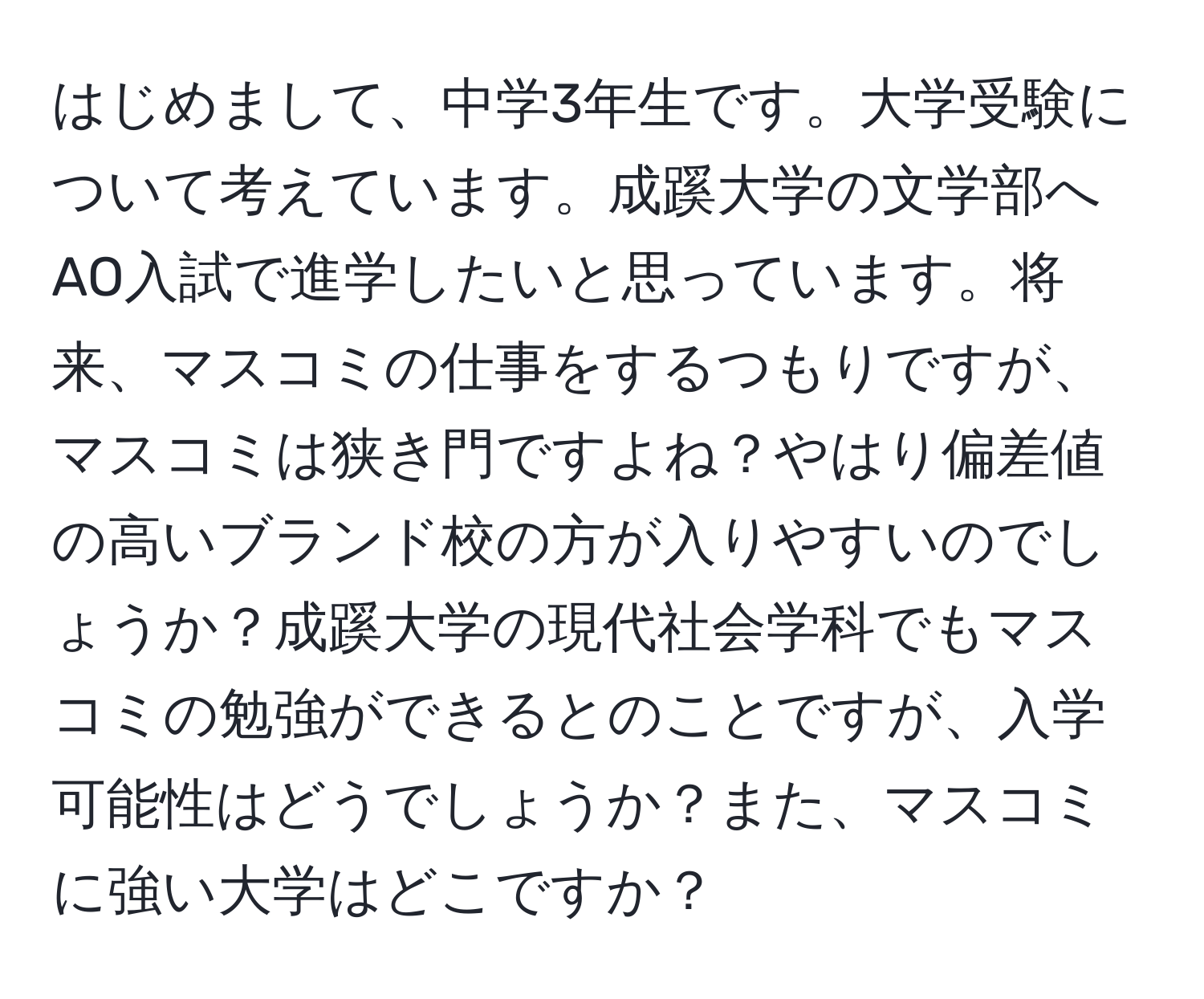 はじめまして、中学3年生です。大学受験について考えています。成蹊大学の文学部へAO入試で進学したいと思っています。将来、マスコミの仕事をするつもりですが、マスコミは狭き門ですよね？やはり偏差値の高いブランド校の方が入りやすいのでしょうか？成蹊大学の現代社会学科でもマスコミの勉強ができるとのことですが、入学可能性はどうでしょうか？また、マスコミに強い大学はどこですか？