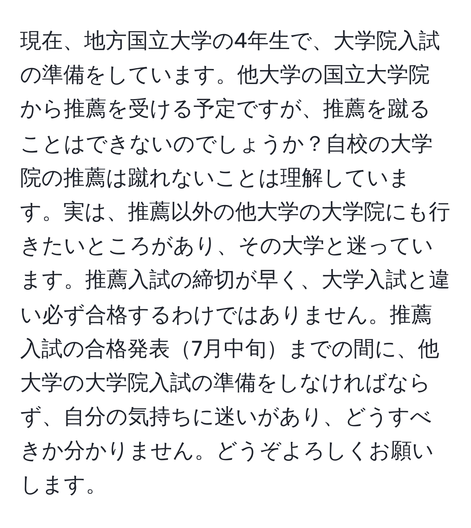 現在、地方国立大学の4年生で、大学院入試の準備をしています。他大学の国立大学院から推薦を受ける予定ですが、推薦を蹴ることはできないのでしょうか？自校の大学院の推薦は蹴れないことは理解しています。実は、推薦以外の他大学の大学院にも行きたいところがあり、その大学と迷っています。推薦入試の締切が早く、大学入試と違い必ず合格するわけではありません。推薦入試の合格発表7月中旬までの間に、他大学の大学院入試の準備をしなければならず、自分の気持ちに迷いがあり、どうすべきか分かりません。どうぞよろしくお願いします。