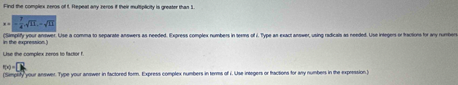 Find the complex zeros of f. Repeat any zeros if their multiplicity is greater than 1.
x=- 7/4 , sqrt(11), -sqrt(11)
(Simplify your answer. Use a comma to separate answers as needed. Express complex numbers in terms of i. Type an exact answer, using radicals as needed. Use integers or fractions for any numbers 
in the expression.) 
Use the complex zeros to factor f.
f(x)=□
(Simplify your answer. Type your answer in factored form. Express complex numbers in terms of i. Use integers or fractions for any numbers in the expression.)