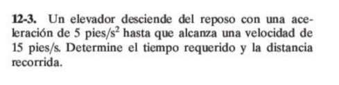 12-3. Un elevador desciende del reposo con una ace- 
leración de 5 pies, /s^2 hasta que alcanza una velocidad de
15 pies/s. Determine el tiempo requerido y la distancia 
recorrida.