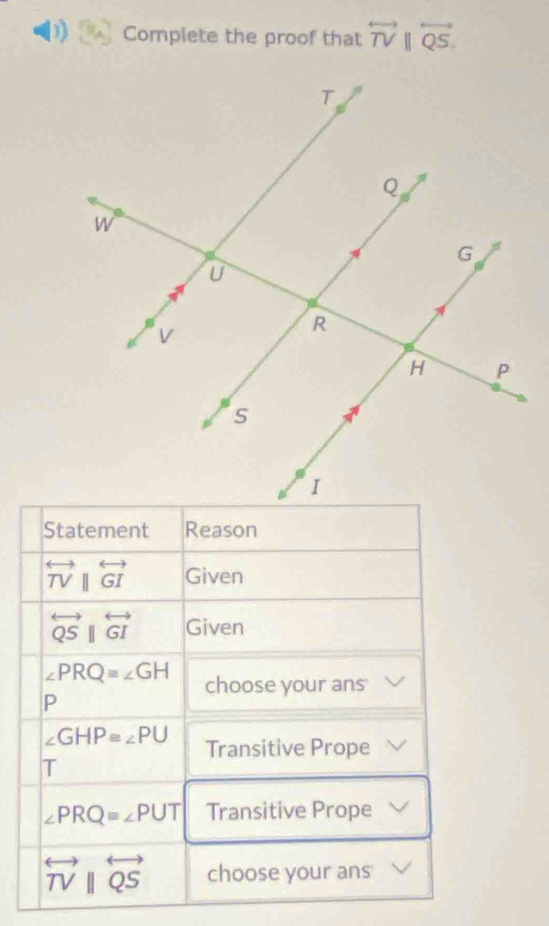 Complete the proof that overleftrightarrow TV||overleftrightarrow QS. 
Statement Reason
overleftrightarrow TV||overleftrightarrow GI Given
overleftrightarrow QSparallel overleftrightarrow GI Given
∠ PRQ≌ ∠ GH choose your ans 
P
∠ GHP≌ ∠ PU Transitive Prope 
T
∠ PRQ=∠ PUT Transitive Prope
overleftrightarrow TVparallel overleftrightarrow QS choose your ans