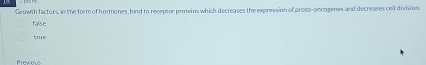 Growth factors, in the form of hormones, bind to receptor proteins which decreases the expression of proto-oncogenes and decreases cell division.
false
true
Previous