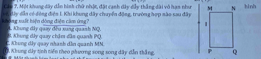 Một khung dây dẫn hình chữ nhật, đặt cạnh dây dẫy thẳng dài vô hạn như hình
vẽ, dây dẫn có dòng điện I. Khi khung dây chuyển động, trường hợp nào sau đây
không xuất hiện dòng điện cảm ứng?
A. Khung dây quay đều xung quanh NQ.
B. Khung dây quay chậm dần quanh PQ.
C. Khung dây quay nhanh dần quanh MN.
①. Khung dây tịnh tiến theo phương song song dây dẫn thẳng.
Âu 9. Một th