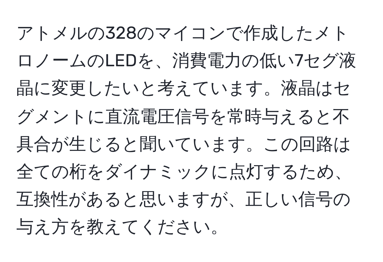 アトメルの328のマイコンで作成したメトロノームのLEDを、消費電力の低い7セグ液晶に変更したいと考えています。液晶はセグメントに直流電圧信号を常時与えると不具合が生じると聞いています。この回路は全ての桁をダイナミックに点灯するため、互換性があると思いますが、正しい信号の与え方を教えてください。