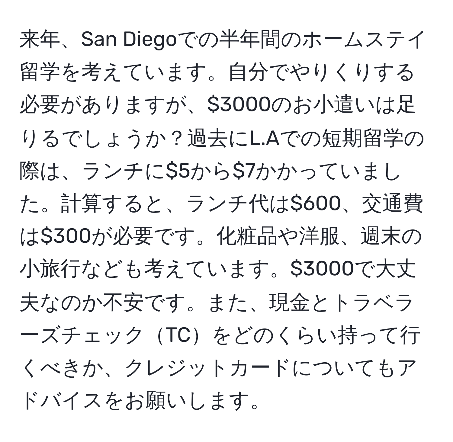 来年、San Diegoでの半年間のホームステイ留学を考えています。自分でやりくりする必要がありますが、$3000のお小遣いは足りるでしょうか？過去にL.Aでの短期留学の際は、ランチに$5から$7かかっていました。計算すると、ランチ代は$600、交通費は$300が必要です。化粧品や洋服、週末の小旅行なども考えています。$3000で大丈夫なのか不安です。また、現金とトラベラーズチェックTCをどのくらい持って行くべきか、クレジットカードについてもアドバイスをお願いします。