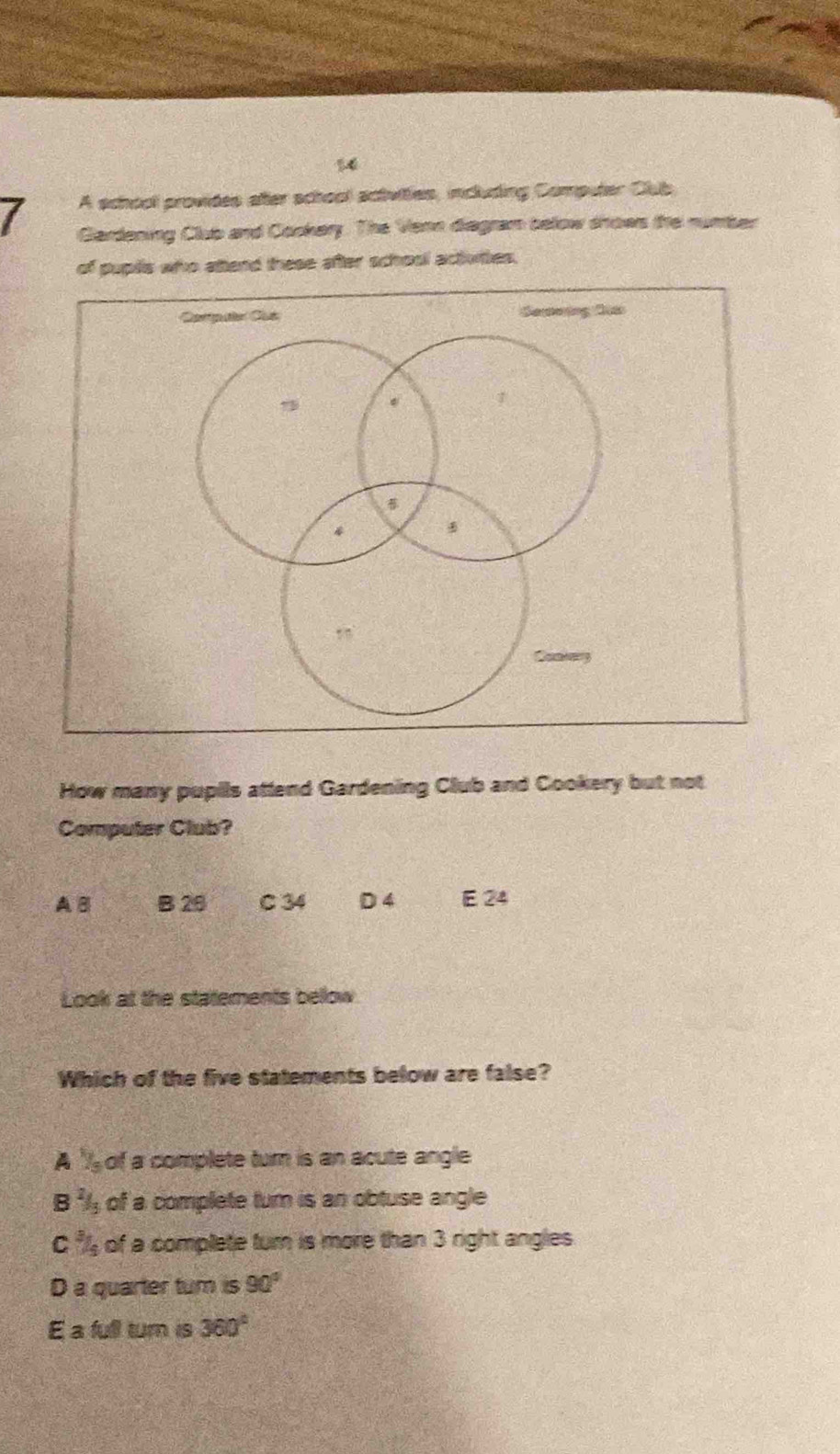 A school provides after school activities, including Computer Club
Glardening Clup and Cockary. The Venn diagram below shows the numser
of puplls who attend these after school activites.
How many pupils attend Gardening Club and Cookery but not
Computer Club?
A B B 26 C 34 D 4 E 24
Look at the statements bellow
Which of the five statements below are false?
A " of a complete turn is an acute angle
B of a complete turn is an obtuse angle
C of a complete turn is more than 3 right angles
D a quarter tum is 90°
E a full turn is 360°