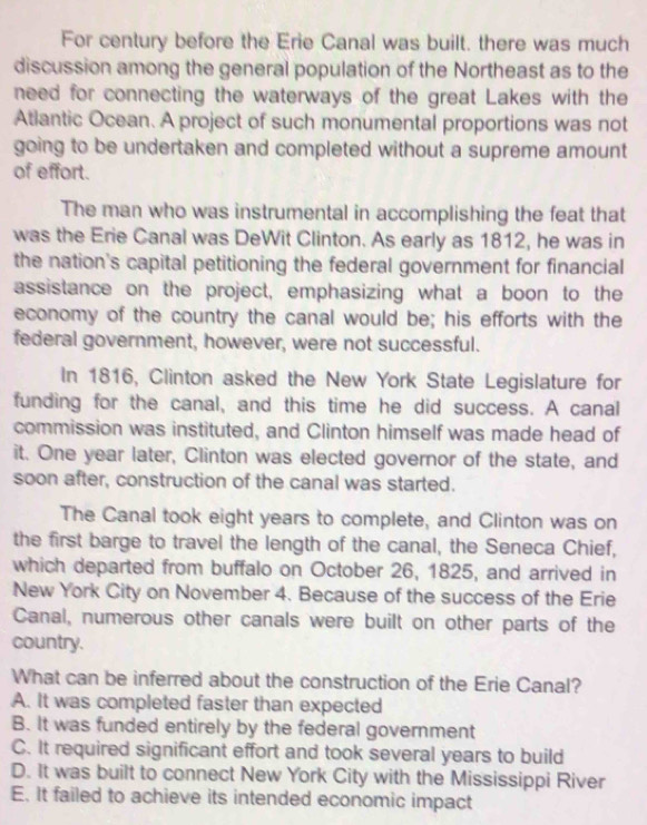 For century before the Erie Canal was built. there was much
discussion among the general population of the Northeast as to the
need for connecting the waterways of the great Lakes with the
Atlantic Ocean. A project of such monumental proportions was not
going to be undertaken and completed without a supreme amount
of effort.
The man who was instrumental in accomplishing the feat that
was the Erie Canal was DeWit Clinton. As early as 1812, he was in
the nation's capital petitioning the federal government for financial
assistance on the project, emphasizing what a boon to the
economy of the country the canal would be; his efforts with the
federal government, however, were not successful.
In 1816, Clinton asked the New York State Legislature for
funding for the canal, and this time he did success. A canal
commission was instituted, and Clinton himself was made head of
it. One year later, Clinton was elected governor of the state, and
soon after, construction of the canal was started.
The Canal took eight years to complete, and Clinton was on
the first barge to travel the length of the canal, the Seneca Chief,
which departed from buffalo on October 26, 1825, and arrived in
New York City on November 4. Because of the success of the Erie
Canal, numerous other canals were built on other parts of the
country.
What can be inferred about the construction of the Erie Canal?
A. It was completed faster than expected
B. It was funded entirely by the federal government
C. It required significant effort and took several years to build
D. It was built to connect New York City with the Mississippi River
E. It failed to achieve its intended economic impact