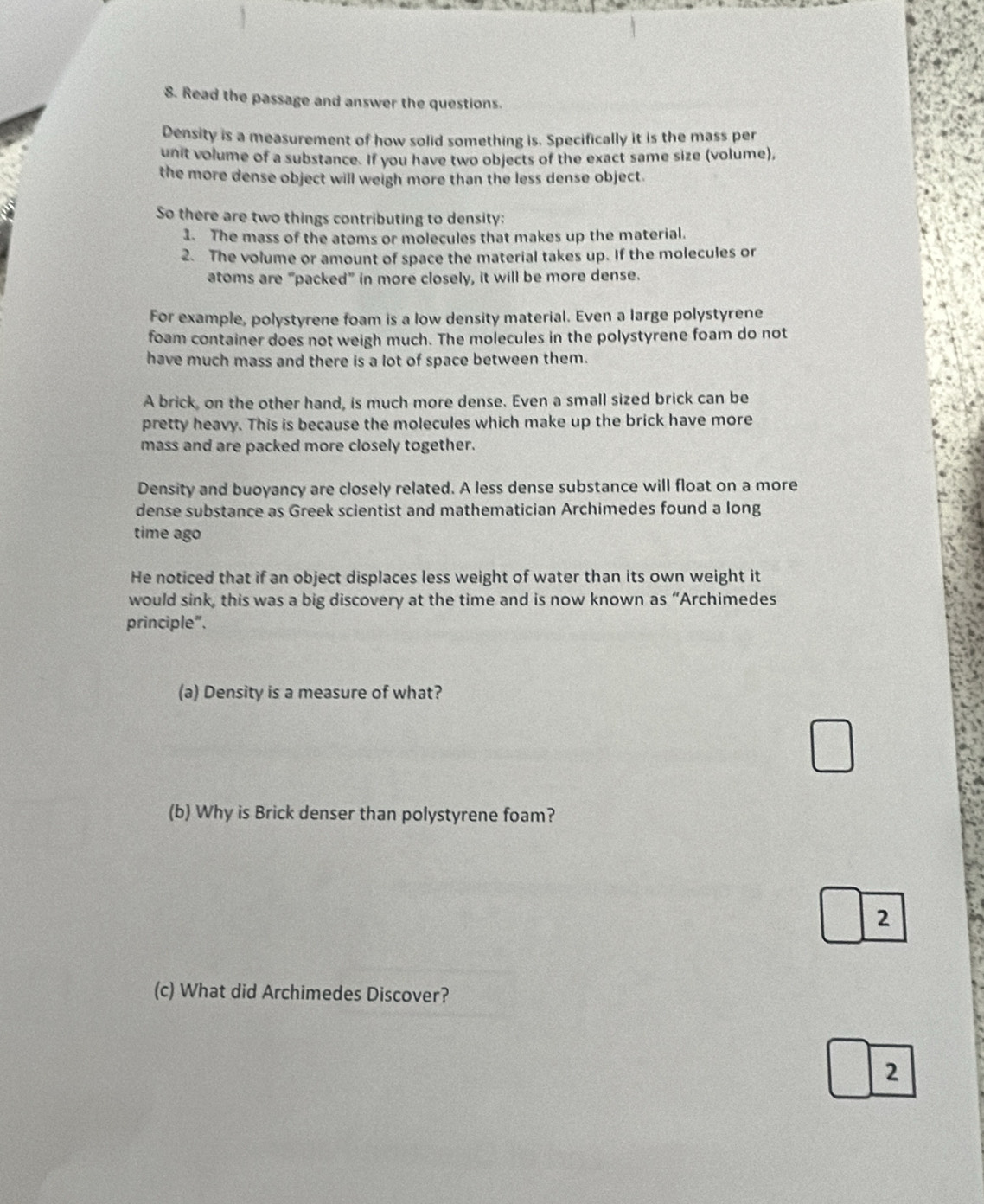 Read the passage and answer the questions. 
Density is a measurement of how solid something is. Specifically it is the mass per 
unit volume of a substance. If you have two objects of the exact same size (volume), 
the more dense object will weigh more than the less dense object. 
So there are two things contributing to density: 
1. The mass of the atoms or molecules that makes up the material. 
2. The volume or amount of space the material takes up. If the molecules or 
atoms are “packed” in more closely, it will be more dense. 
For example, polystyrene foam is a low density material. Even a large polystyrene 
foam container does not weigh much. The molecules in the polystyrene foam do not 
have much mass and there is a lot of space between them. 
A brick, on the other hand, is much more dense. Even a small sized brick can be 
pretty heavy. This is because the molecules which make up the brick have more 
mass and are packed more closely together. 
Density and buoyancy are closely related. A less dense substance will float on a more 
dense substance as Greek scientist and mathematician Archimedes found a long 
time ago 
He noticed that if an object displaces less weight of water than its own weight it 
would sink, this was a big discovery at the time and is now known as “Archimedes 
principle". 
(a) Density is a measure of what? 
(b) Why is Brick denser than polystyrene foam? 
2 
(c) What did Archimedes Discover? 
2