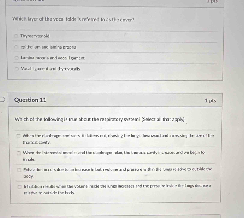 Which layer of the vocal folds is referred to as the cover?
Thyroarytenoid
epithelium and lamina propria
Lamina propria and vocal ligament
Vocal ligament and thyrovocalis
Question 11 1 pts
Which of the following is true about the respiratory system? (Select all that apply)
When the diaphragm contracts, it flattens out, drawing the lungs downward and increasing the size of the
thoracic cavity.
When the intercostal muscles and the diaphragm relax, the thoracic cavity increases and we begin to
inhale.
Exhalation occurs due to an increase in both volume and pressure within the lungs relative to outside the
body.
Inhalation results when the volume inside the lungs increases and the pressure inside the lungs decrease
relative to outside the body.