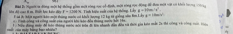 A_varphi  961 
Bài 2: Người ta dùng một hệ thống gồm một ròng rọc cố định, một ròng rọc động để đưa một vật có khối lượng 150 kg
ên độ cao 8 m. Biết lực kéo dây F=1200N J. Tính hiệu suất của hệ thống. Lấy g=10m/s^2. 
Bài 3: Một người kéo một thùng nước có khối lượng 12 kg từ giếng sâu 8m.Lấy g=10m/s^2 : 
a ) Tính công và công suất của người khi kéo đều thùng nước hết 16s. 
b) Nếu dùng máy để kéo thùng nước nói trên đi lên nhanh dần đều và thời gia kéo mất 2s thì công và công suất. Hiệu 
w 
suất của máy bằng bao nhiêu?