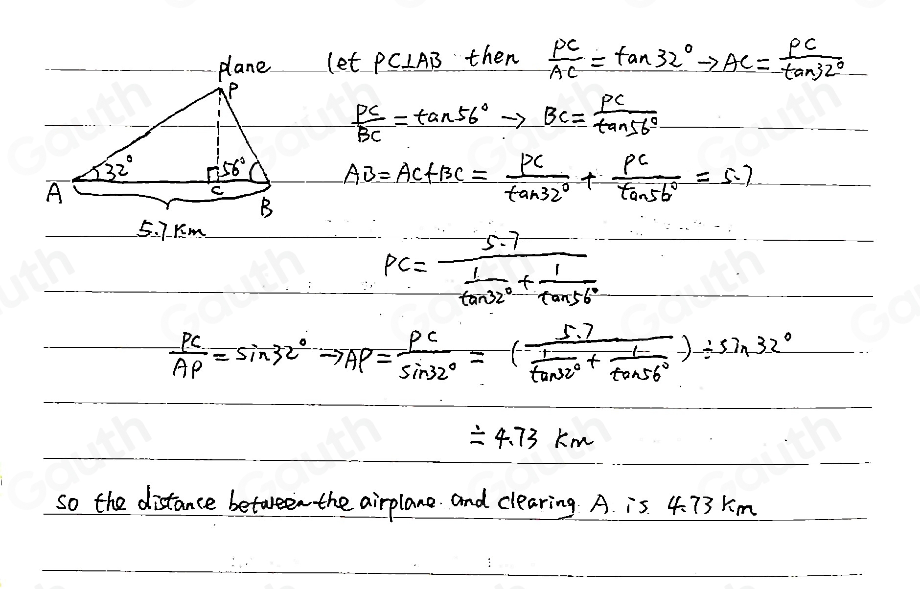 let PCIAB then  PC/AC =tan 32°to AC= PC/tan 32° 
 PC/BC =tan 56°to BC= PC/tan 56° 
AB=AC+BC= PC/tan 32° + PC/tan 56° =5.7
PC=frac 5.7 1/tan 32° + 1/tan 56° 
 PC/AP =sin 32°to AP= PC/sin 32° =frac 5.7 1/tan 32° + 1/tan 56° )/ sin 32°
=4.73km
so the distance between the airplane. and clearing. A is 4. 73 Km