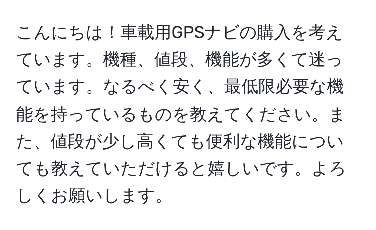 こんにちは！車載用GPSナビの購入を考えています。機種、値段、機能が多くて迷っています。なるべく安く、最低限必要な機能を持っているものを教えてください。また、値段が少し高くても便利な機能についても教えていただけると嬉しいです。よろしくお願いします。