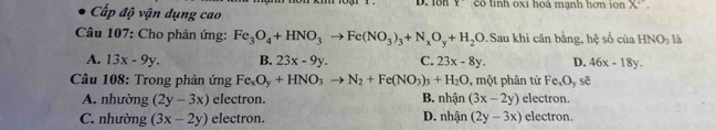 18h Y 
Cấp độ vận dụng cao có tinh oxi hoà mạnh hơn ion X^2. 
Câu 107: Cho phản ứng: Fe_3O_4+HNO_3to Fe(NO_3)_3+N_xO_y+H_2O 9. Sau khi cân bằng, hệ số của HNO_3 là
A. 13x-9y. B. 23x-9y. C. 23x-8y. D. 46x-18y. 
* Câu 108: Trong phản ứng Fe_xO_y+HNO_3to N_2+Fe(NO_3)_3+H_2O 9, một phân từ Fe_xO_yse
A. nhường (2y-3x) electron. B. nhận (3x-2y) electron.
C. nhường (3x-2y) electron. D. nhận (2y-3x) electron.