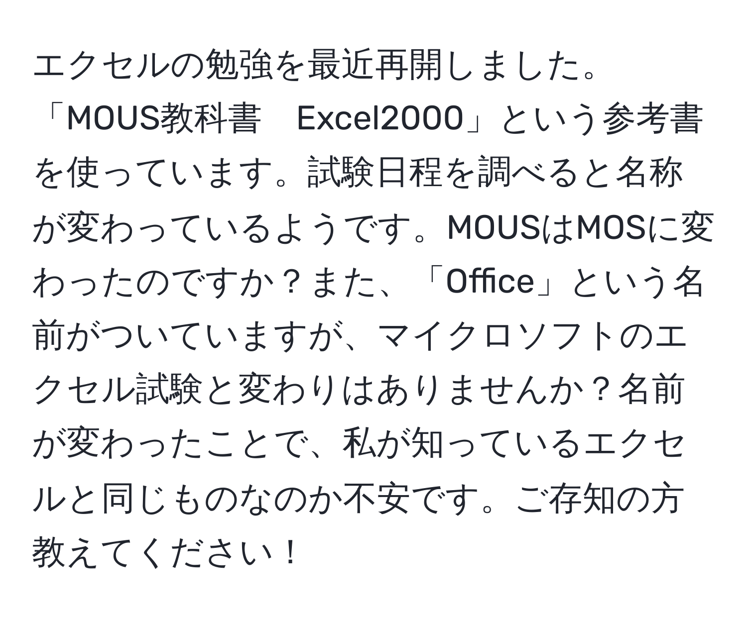 エクセルの勉強を最近再開しました。「MOUS教科書　Excel2000」という参考書を使っています。試験日程を調べると名称が変わっているようです。MOUSはMOSに変わったのですか？また、「Office」という名前がついていますが、マイクロソフトのエクセル試験と変わりはありませんか？名前が変わったことで、私が知っているエクセルと同じものなのか不安です。ご存知の方教えてください！