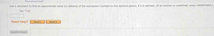 Use a calculator to find an approximate value (in radians) of the expression rounded to five decimal places, if it is defined. (If an answer is undefined, enter UNDEFINED.)
tan^(-1)(3)
Need Help? Read it Watch It 
Submit Answer