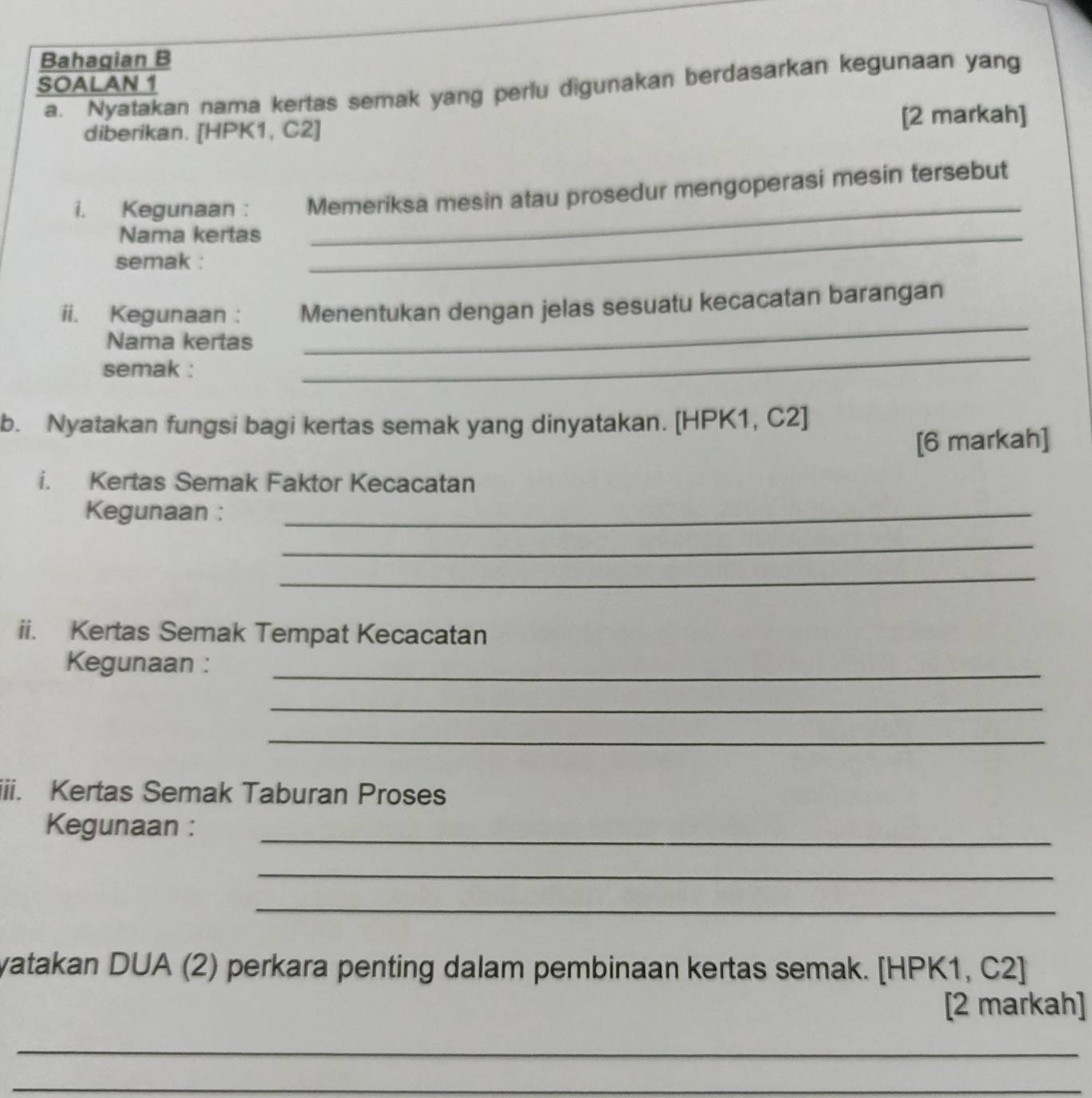 Bahagian B 
SOALAN 1 
a. Nyatakan nama kertas semak yang perlu digunakan berdasarkan kegunaan yang 
diberikan. [HPK1, C2 ] 
[2 markah] 
i. Kegunaan : Memeriksa mesin atau prosedur mengoperasi mesin tersebut 
Nama kertas_ 
_ 
semak : 
_ 
ii. Kegunaan : Menentukan dengan jelas sesuatu kecacatan barangan 
_ 
Nama kertas 
semak : 
b. Nyatakan fungsi bagi kertas semak yang dinyatakan. [ HPK1, C2 ] 
[6 markah] 
i. Kertas Semak Faktor Kecacatan 
Kegunaan :_ 
_ 
_ 
ii. Kertas Semak Tempat Kecacatan 
Kegunaan :_ 
_ 
_ 
iii. Kertas Semak Taburan Proses 
Kegunaan : 
_ 
_ 
_ 
yatakan DUA (2) perkara penting dalam pembinaan kertas semak. [HPK1, C2 ] 
[2 markah] 
_ 
_