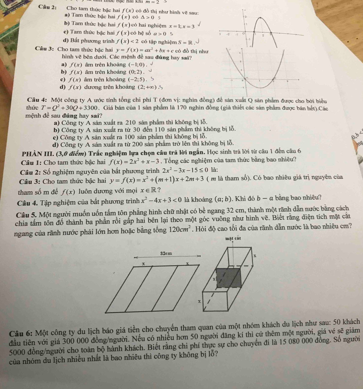 m=2
Câu 2: Cho tam thức bậc hai f(x) có đồ thị như hình vẽ sau:
a) Tam thức bậc hai f(x) có △ >0
b) Tam thức bậc hai f(x) có hai nghiệm x=1;x=3
c) Tam thức bậc hai f(x) có hệ số a>0 S
d) Bất phương trình f(x)<2</tex> có tập nghiệm S=R
Câu 3: Cho tam thức bậc hai y=f(x)=ax^2+bx+c có đồ thị như
hình vẽ bên dưới. Các mệnh đề sau đúng hay sai?
a) f(x) âm trên khoảng (-1;0).
b) f(x) âm trên khoảng (0;2).
c) f(x) âm trên khoảng (-2;5)
d) f(x) dương trên khoảng (2;+∈fty ).S
Câu 4: Một công ty A ước tính tổng chi phí T (đơn vị: nghìn đồng) để sản xuất Q sản phẩm được cho bởi biểu
thức T=Q^2+30Q+3300. Giá bán của 1 sản phẩm là 170 nghìn đồng (giả thiết các sản phẩm được bán hết).Các
mệnh đề sau đúng hay sai?
a) Công ty A sản xuất ra 210 sản phẩm thì không bị lỗ.
b) Công ty A sản xuất ra từ 30 đến 110 sản phẩm thì không bị lỗ.
c) Công ty A sản xuất ra 100 sản phẩm thì không bị lỗ.
0,b d) Công ty A sản xuất ra từ 200 sản phẩm trở lên thì không bị lỗ. ng
PHẢN III. (3,0 điểm) Trắc nghiệm lựa chọn câu trả lời ngắn. Học sinh trả lời từ câu 1 đến câu 6
Câu 1: Cho tam thức bậc hai f(x)=2x^2+x-3. Tổng các nghiệm của tam thức bằng bao nhiêu?
Câu 2: Số nghiệm nguyên của bất phương trình 2x^2-3x-15≤ 0 là:
Câu 3: Cho tam thức bậc hai y=f(x)=x^2+(m+1)x+2m+3 ( m là tham số). Có bao nhiêu giá trị nguyên của
tham số m để f(x) luôn dương với mọi x∈ R ?
Câu 4. Tập nghiệm của bất phương trình x^2-4x+3<0</tex> là khoảng (a;b). Khi đó b- a bằng bao nhiêu?
Câu 5. Một người muốn uốn tấm tôn phẳng hình chữ nhật có bề ngang 32 cm, thành một rãnh dẫn nước bằng cách
chia tấm tôn đố thành ba phần rồi gấp hai bên lại theo một góc vuông như hình vẽ. Biết rằng diện tích mặt cắt
ngang của rãnh nước phải lớn hơn hoặc bằng tổng 120cm^2. Hỏi độ cao tối đa của rãnh dẫn nước là bao nhiêu cm?
mặt cát
Câu 6: Một công ty du lịch báo giá tiền cho chuyến tham quan của một nhóm khách du lịch như sau: 50 khách
đầu tiên với giá 300 000 đồng/người. Nếu có nhiều hơn 50 người đăng kí thì cứ thêm một người, giá vé sẽ giảm
5000 đồng/người cho toàn bộ hành khách. Biết rằng chi phí thực sự cho chuyến đi là 15 080 000 đồng. Số người
của nhóm du lịch nhiều nhất là bao nhiêu thì công ty không bị lỗ?