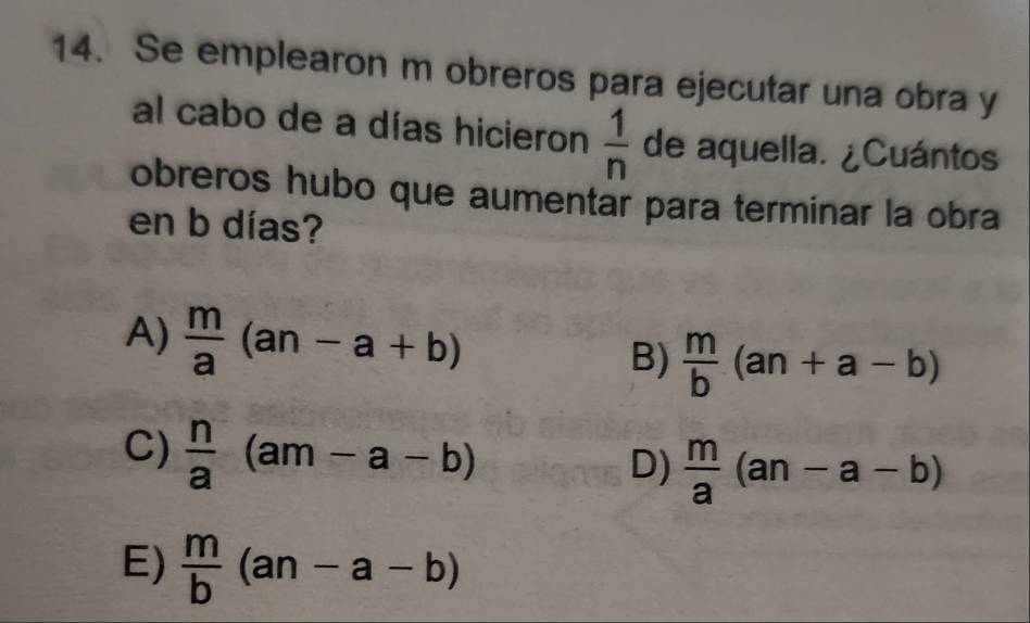 Se emplearon m obreros para ejecutar una obra y
al cabo de a días hicieron  1/n  de aquella. ¿Cuántos
obreros hubo que aumentar para terminar la obra
en b días?
A)  m/a (an-a+b)
B)  m/b (an+a-b)
C)  n/a (am-a-b)
D)  m/a (an-a-b)
E)  m/b (an-a-b)