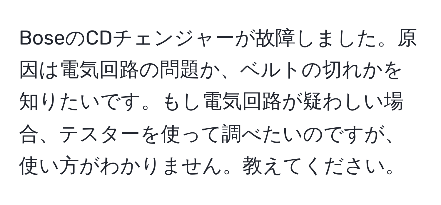 BoseのCDチェンジャーが故障しました。原因は電気回路の問題か、ベルトの切れかを知りたいです。もし電気回路が疑わしい場合、テスターを使って調べたいのですが、使い方がわかりません。教えてください。