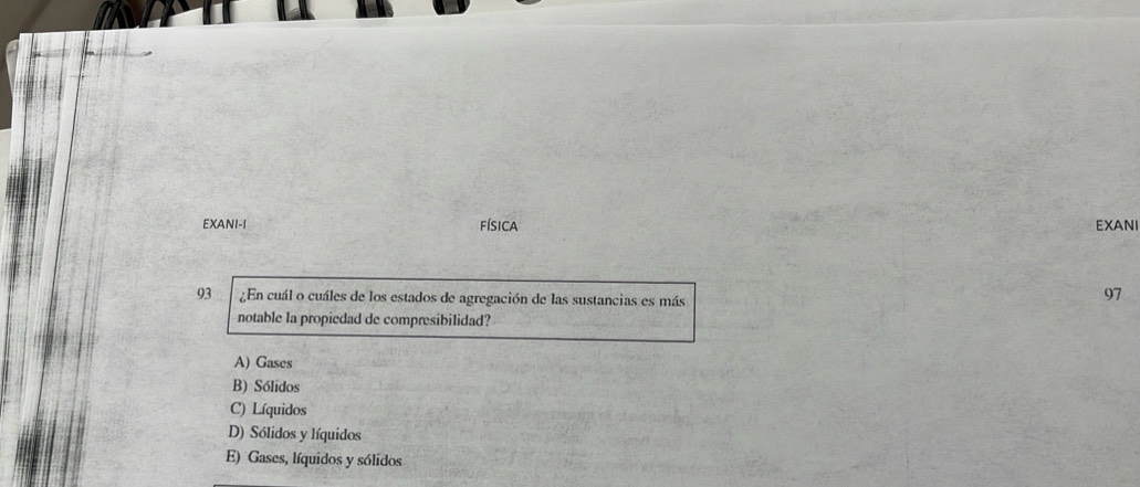 EXANI-I física EXANI
93 ¿En cuál o cuáles de los estados de agregación de las sustancias es más
97
notable la propiedad de compresibilidad?
A) Gases
B) Sólidos
C) Líquidos
D) Sólidos y líquidos
E) Gases, líquidos y sólidos