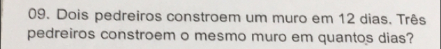 Dois pedreiros constroem um muro em 12 dias. Três 
pedreiros constroem o mesmo muro em quantos dias?