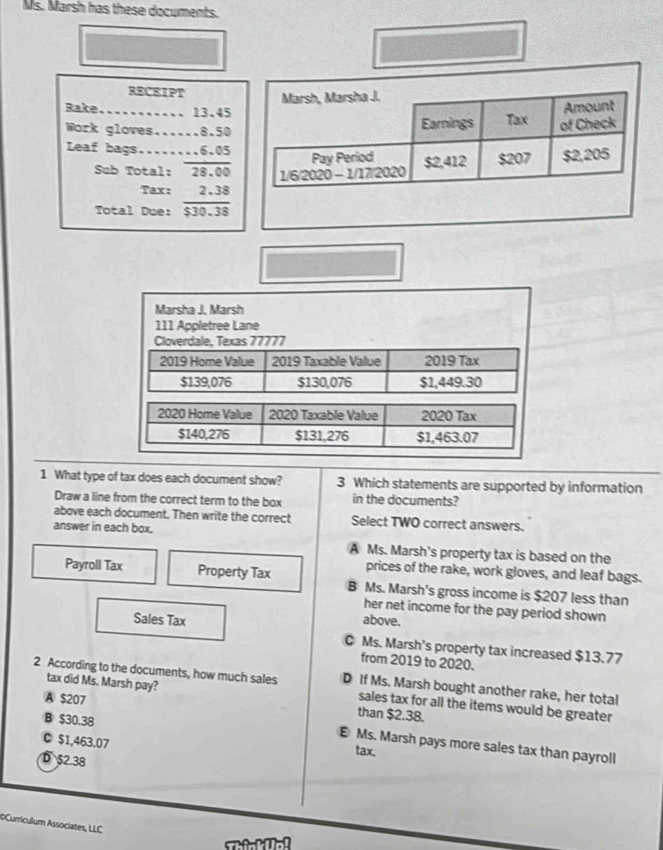 Ms. Marsh has these documents.
RECEIPT
Marsh, Marsha J.
Bake........... 13.45
Amount
Work gloves...... 8.50 Earnings Tax of Check
Leaf bags........ 6.05
Pay Period
Sub Total: 28.00 1/6/2020 - 1/17/2020 $2,412 $207 $2,205
Tax:
Total Due:
Marsha J. Marsh
111 Appletree Lane
Cloverdale, Texas 77777
2019 Home Value 2019 Taxable Value 2019 Tax
$139,076 $130,076 $1,449.30
2020 Home Value 2020 Taxable Value 2020 Tax
$140,276 $131,276 $1,463.07
1 What type of tax does each document show? 3 Which statements are supported by information
Draw a line from the correct term to the box in the documents?
above each document. Then write the correct Select TWO correct answers.
answer in each box.
A Ms. Marsh's property tax is based on the
Payroll Tax Property Tax
prices of the rake, work gloves, and leaf bags.
B Ms. Marsh's gross income is $207 less than
her net income for the pay period shown
Sales Tax above.
C Ms. Marsh's property tax increased $13.77
from 2019 to 2020.
2 According to the documents, how much sales D If Ms. Marsh bought another rake, her total
tax did Ms. Marsh pay?
A $207
sales tax for all the items would be greater
B $30.38
than $2.38.
C $1,463.07
E Ms. Marsh pays more sales tax than payroll
tax.
D $2.38
Curriculum Associates, LLC