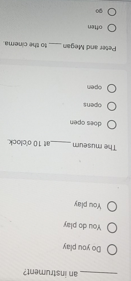 an instrument? 
Do you play 
You do play 
You play 
The museum _at 10 o'clock. 
does open 
opens 
open 
Peter and Megan _to the cinema. 
often 
go