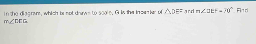 In the diagram, which is not drawn to scale, G is the incenter of △ DEF and m∠ DEF=70°. Find
m∠ DEG.