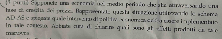 (8 punti) Supponete una economia nel medio periodo che stia attraversando una 
fase di crescita dei prezzi. Rappresentate questa situazione utilizzando lo schema 
AD-AS e spiegate quale intervento di politica economica debba essere implementato 
in tale contesto. Abbiate cura di chiarire quali sono gli effetti prodotti da tale 
manovra.