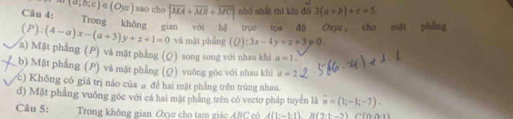 (a;b;c) e
Câu 4: (Oyz) sao cho |overline MA+overline MB+overline MC| nhỏ nhất thì khi đó 3(a+b)+c=5. 
Trong không gian với hệ trục tọa độ Oxyz, cho mặt phẳng
(P):(4-a)x-(a+3)y+z+1=0 và mặt phẳng (Q):3x-4y+z+3=0.
a) Mặt phẳng (P) và mặt phẳng (Q) song song với nhau khi a=1.
b) Mặt phẳng (P) và mặt phẳng (Q) vuông góc với nhau khi d=2
c) Không có giá trị nào của a để hai mặt phẳng trên trùng nhau.
d) Mặt phẳng vuông góc với cả hai mặt phẳng trên có vectơ pháp tuyến là overline n=(1;-1;-7). 
Câu 5: Trong không gian Oxyz cho tam giác ABC có A(1:-1:1)B(2:1· -2)C(0· 0· 1)