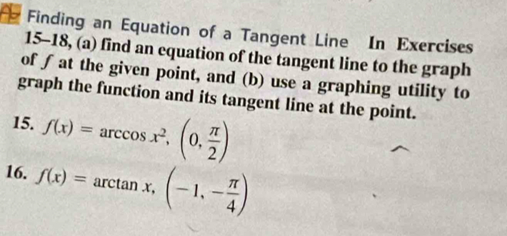 Finding an Equation of a Tangent Line In Exercises 
15-18, (a) find an equation of the tangent line to the graph 
of ∫ at the given point, and (b) use a graphing utility to 
graph the function and its tangent line at the point. 
15. f(x)=arccos x^2,(0, π /2 )
16. f(x)=arctan x,(-1,- π /4 )